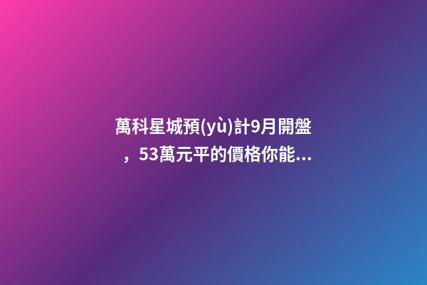 萬科星城預(yù)計9月開盤，5.3萬元/平的價格你能接受嗎？